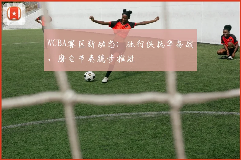 WCBA赛区新动态：独行侠抵华备战，磨合节奏稳步推进