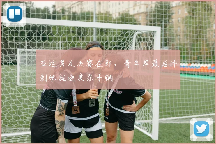 亚运男足决赛在即，青年军最后冲刺练就速度杀手锏