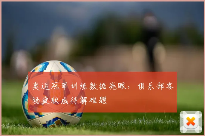 奥运冠军训练数据亮眼，俱乐部客场疲软成待解难题