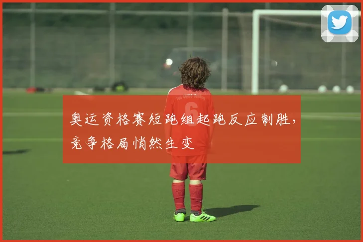 奥运资格赛短跑组起跑反应制胜，竞争格局悄然生变