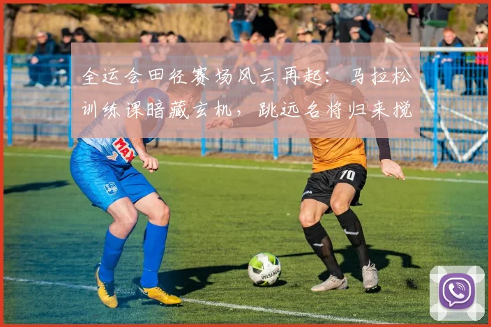 全运会田径赛场风云再起：马拉松训练课暗藏玄机，跳远名将归来搅动争冠格局