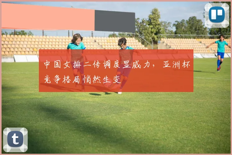 中国女排二传调度显威力，亚洲杯竞争格局悄然生变