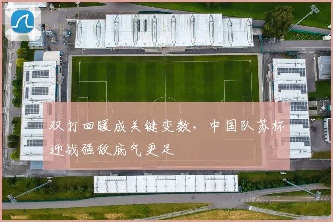 双打回暖成关键变数，中国队苏杯迎战强敌底气更足